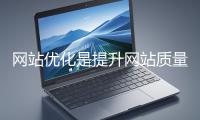 网站优化是提升网站质量与用户体验、增强搜索引擎友好性的系统工程